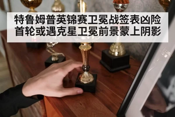 特鲁姆普英锦赛卫冕战签表凶险首轮或遇克星卫冕前景蒙上阴影