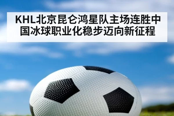 KHL北京昆仑鸿星队主场连胜中国冰球职业化稳步迈向新征程